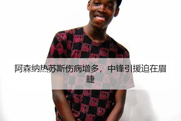 阿森纳热苏斯伤病增多，中锋引援迫在眉睫